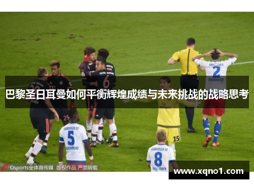 巴黎圣日耳曼如何平衡辉煌成绩与未来挑战的战略思考