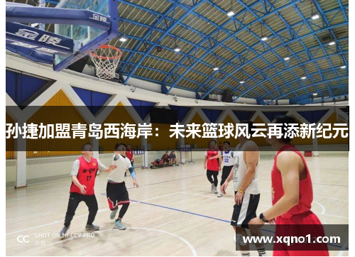 孙捷加盟青岛西海岸：未来篮球风云再添新纪元