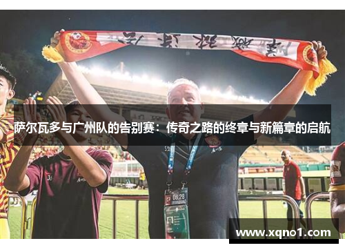 萨尔瓦多与广州队的告别赛:传奇之路的终章与新篇章的启航